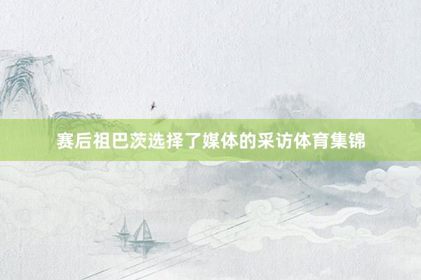 赛后祖巴茨选择了媒体的采访体育集锦