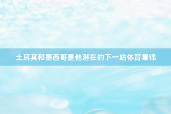 土耳其和墨西哥是他潜在的下一站体育集锦