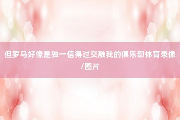 但罗马好像是独一信得过交融我的俱乐部体育录像/图片