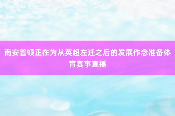 南安普顿正在为从英超左迁之后的发展作念准备体育赛事直播