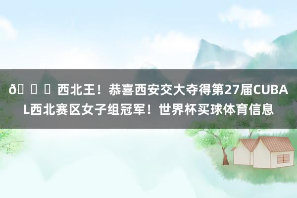👑西北王！恭喜西安交大夺得第27届CUBAL西北赛区女子组冠军！世界杯买球体育信息