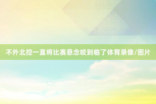 不外北控一直将比赛悬念咬到临了体育录像/图片