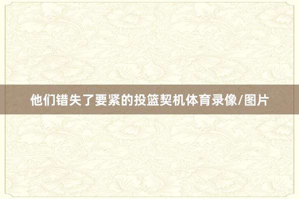 他们错失了要紧的投篮契机体育录像/图片