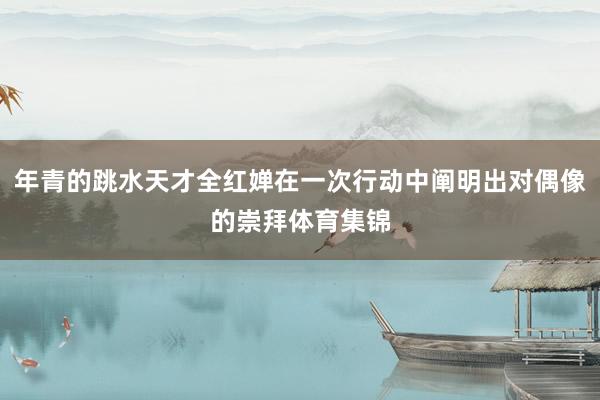年青的跳水天才全红婵在一次行动中阐明出对偶像的崇拜体育集锦
