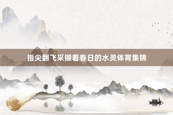 指尖翻飞采撷着春日的水灵体育集锦