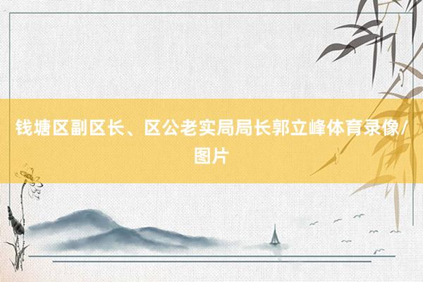 钱塘区副区长、区公老实局局长郭立峰体育录像/图片