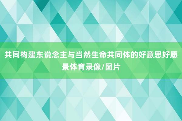 共同构建东说念主与当然生命共同体的好意思好愿景体育录像/图片