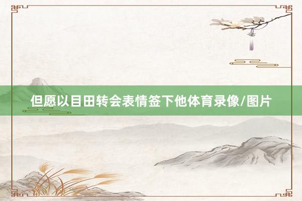 但愿以目田转会表情签下他体育录像/图片
