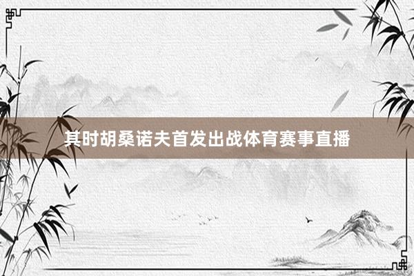 其时胡桑诺夫首发出战体育赛事直播