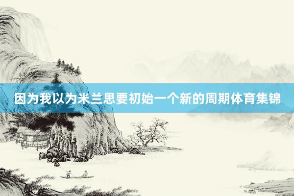 因为我以为米兰思要初始一个新的周期体育集锦