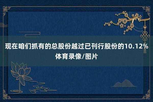 现在咱们抓有的总股份越过已刊行股份的10.12%体育录像/图片