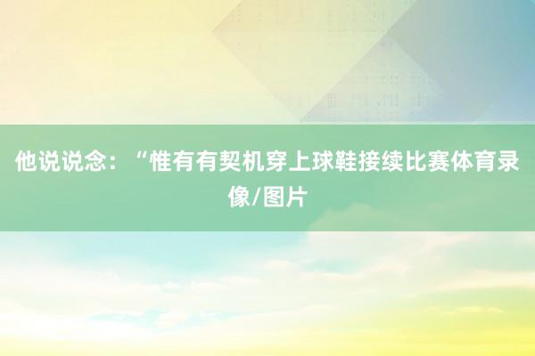 他说说念:“惟有有契机穿上球鞋接续比赛体育录像/图片