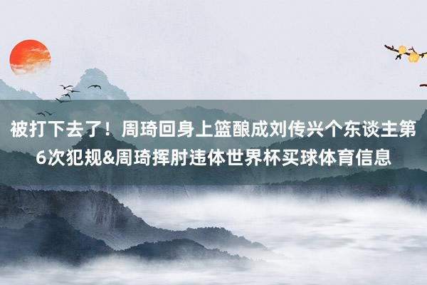 被打下去了！周琦回身上篮酿成刘传兴个东谈主第6次犯规&周琦挥肘违体世界杯买球体育信息