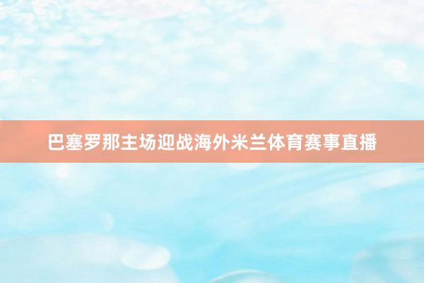 巴塞罗那主场迎战海外米兰体育赛事直播