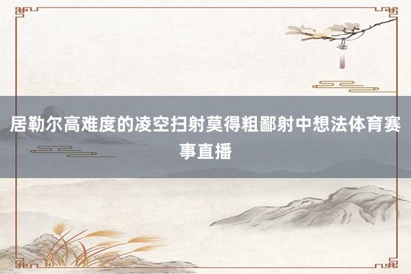 居勒尔高难度的凌空扫射莫得粗鄙射中想法体育赛事直播