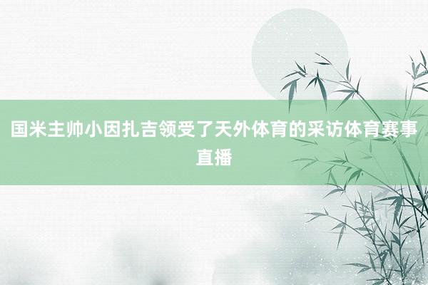 国米主帅小因扎吉领受了天外体育的采访体育赛事直播
