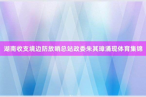湖南收支境边防放哨总站政委朱其璋涌现体育集锦