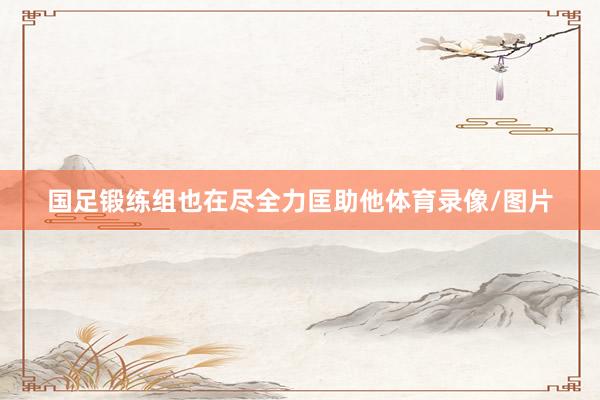 国足锻练组也在尽全力匡助他体育录像/图片