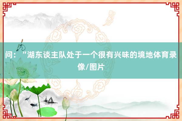 问:“湖东谈主队处于一个很有兴味的境地体育录像/图片