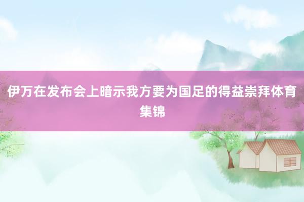 伊万在发布会上暗示我方要为国足的得益崇拜体育集锦