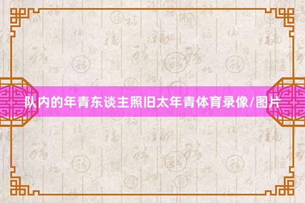 队内的年青东谈主照旧太年青体育录像/图片