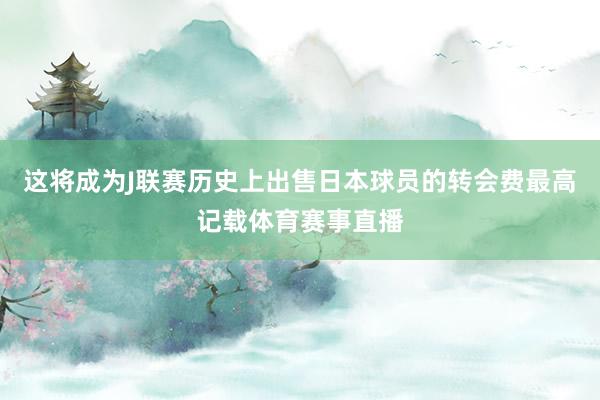 这将成为J联赛历史上出售日本球员的转会费最高记载体育赛事直播