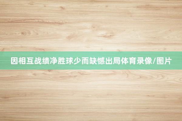 因相互战绩净胜球少而缺憾出局体育录像/图片