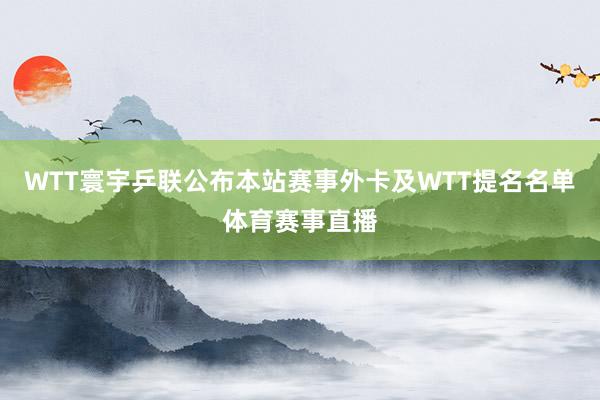 WTT寰宇乒联公布本站赛事外卡及WTT提名名单体育赛事直播