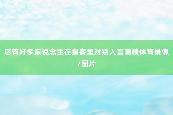 尽管好多东说念主在播客里对别人言啧啧体育录像/图片