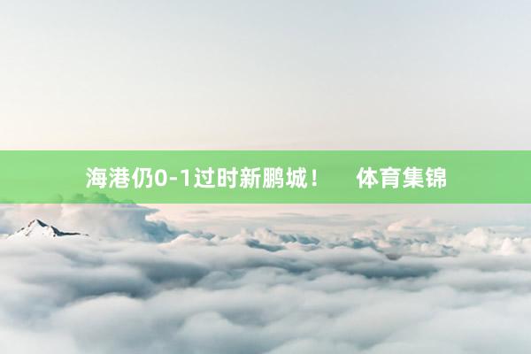 海港仍0-1过时新鹏城！    体育集锦