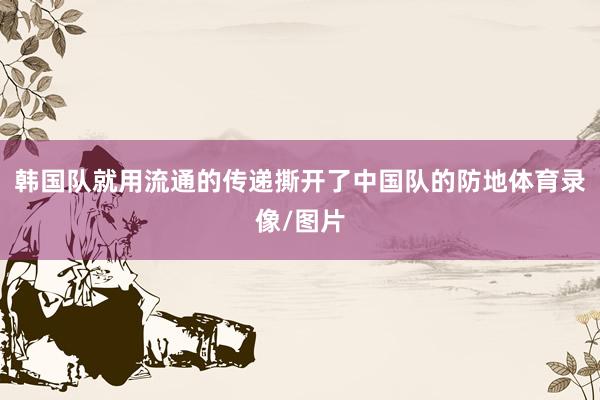 韩国队就用流通的传递撕开了中国队的防地体育录像/图片