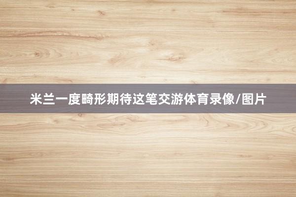 米兰一度畸形期待这笔交游体育录像/图片