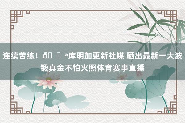 连续苦练！💪库明加更新社媒 晒出最新一大波锻真金不怕火照体育赛事直播