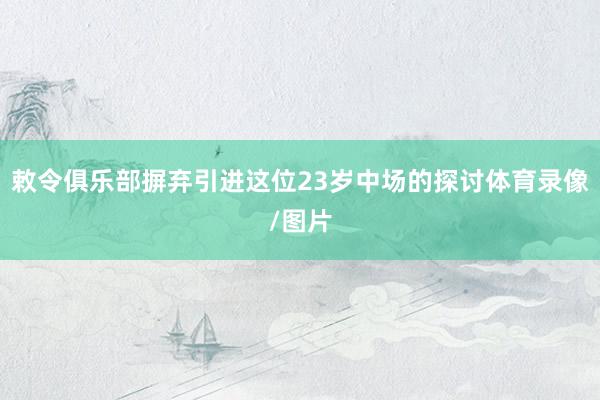 敕令俱乐部摒弃引进这位23岁中场的探讨体育录像/图片