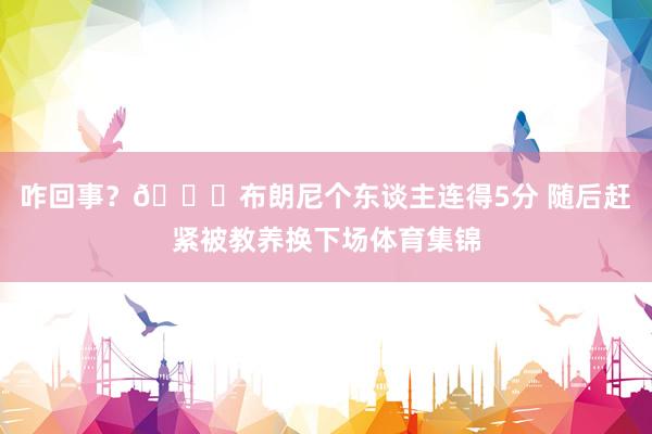 咋回事？😑布朗尼个东谈主连得5分 随后赶紧被教养换下场体育集锦