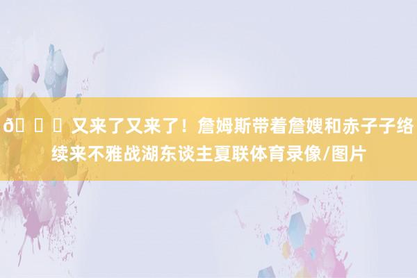 😘又来了又来了！詹姆斯带着詹嫂和赤子子络续来不雅战湖东谈主夏联体育录像/图片