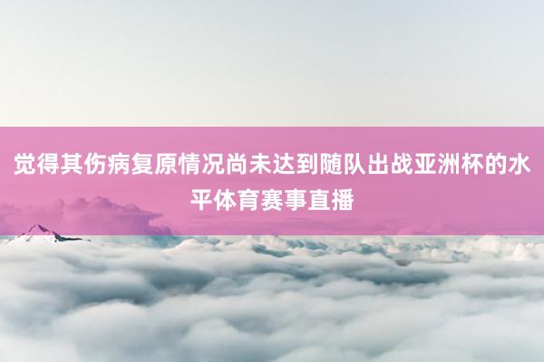 觉得其伤病复原情况尚未达到随队出战亚洲杯的水平体育赛事直播