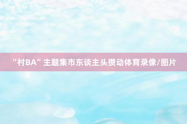 “村BA”主题集市东谈主头攒动体育录像/图片