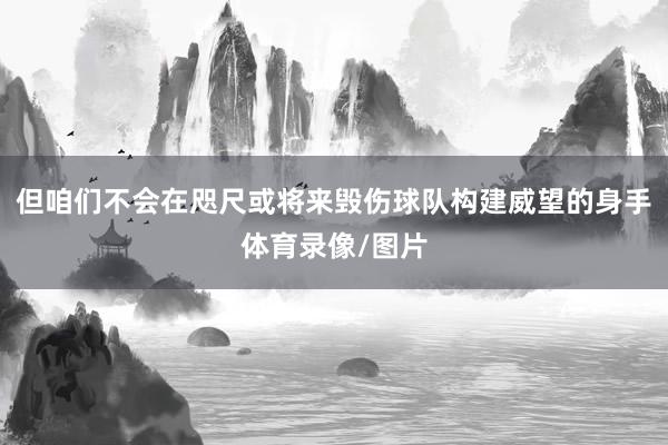 但咱们不会在咫尺或将来毁伤球队构建威望的身手体育录像/图片
