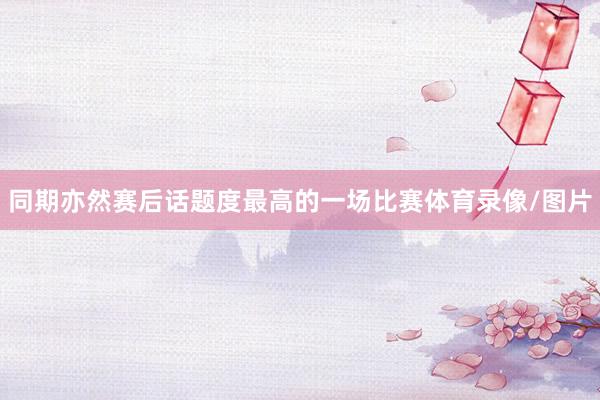 同期亦然赛后话题度最高的一场比赛体育录像/图片