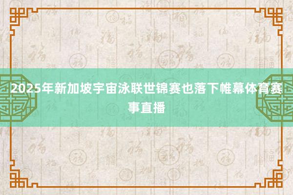2025年新加坡宇宙泳联世锦赛也落下帷幕体育赛事直播