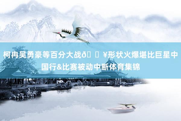 柯冉吴勇豪等百分大战🔥形状火爆堪比巨星中国行&比赛被动中断体育集锦