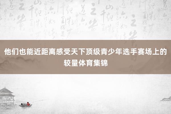 他们也能近距离感受天下顶级青少年选手赛场上的较量体育集锦