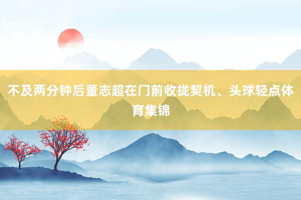 不及两分钟后董志超在门前收拢契机、头球轻点体育集锦