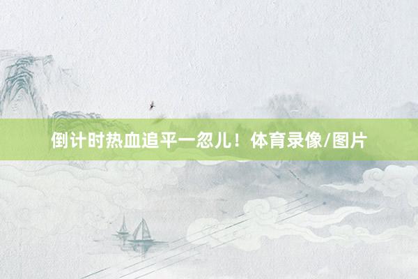 倒计时热血追平一忽儿！体育录像/图片