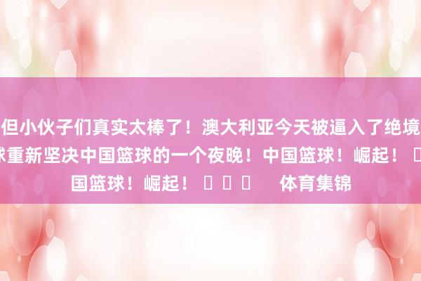 但小伙子们真实太棒了！澳大利亚今天被逼入了绝境！这是让寰宇篮球重新坚决中国篮球的一个夜晚！中国篮球！崛起！ ​​​    体育集锦