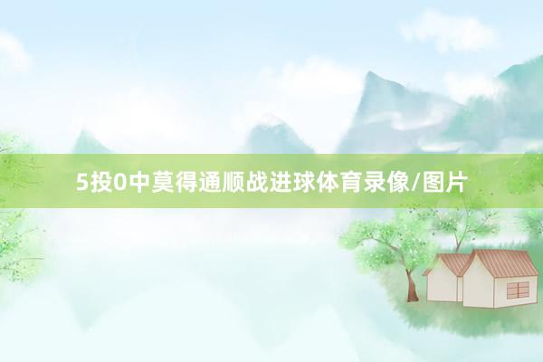 5投0中莫得通顺战进球体育录像/图片