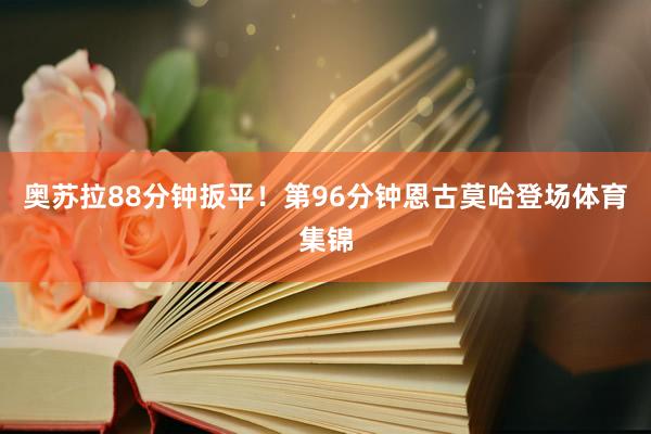 奥苏拉88分钟扳平！第96分钟恩古莫哈登场体育集锦