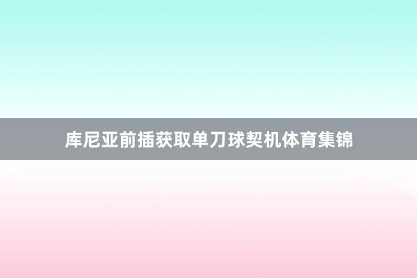 库尼亚前插获取单刀球契机体育集锦