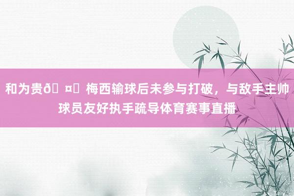 和为贵🤝梅西输球后未参与打破，与敌手主帅球员友好执手疏导体育赛事直播